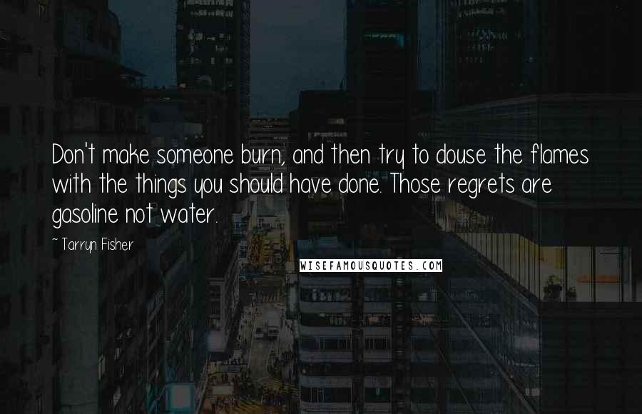 Tarryn Fisher quotes: Don't make someone burn, and then try to douse the flames with the things you should have done. Those regrets are gasoline not water. Tarryn Fisher quotes: Don't make someone burn, and then try to douse the flames with the things you should have done. Those regrets are gasoline not water.