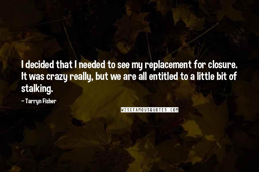 Tarryn Fisher quotes: I decided that I needed to see my replacement for closure. It was crazy really, but we are all entitled to a little bit of stalking. Tarryn Fisher quotes: I decided that I needed to see my replacement for closure. It was crazy really, but we are all entitled to a little bit of stalking.