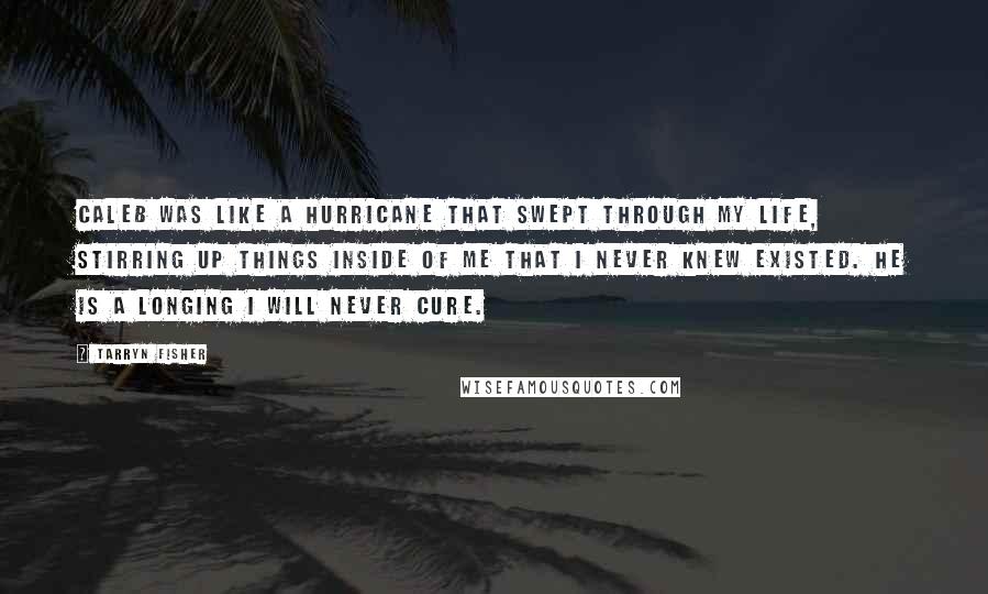Tarryn Fisher quotes: Caleb was like a hurricane that swept through my life, stirring up things inside of me that I never knew existed. He is a longing I will never cure. Tarryn Fisher quotes: Caleb was like a hurricane that swept through my life, stirring up things inside of me that I never knew existed. He is a longing I will never cure.