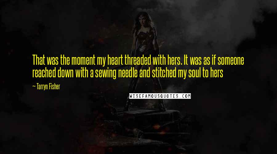 Tarryn Fisher quotes: That was the moment my heart threaded with hers. It was as if someone reached down with a sewing needle and stitched my soul to hers Tarryn Fisher quotes: That was the moment my heart threaded with hers. It was as if someone reached down with a sewing needle and stitched my soul to hers