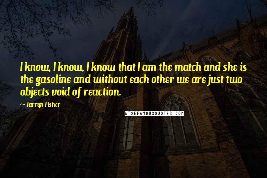 Tarryn Fisher quotes: I know, I know, I know that I am the match and she is the gasoline and without each other we are just two objects void of reaction. Tarryn Fisher quotes: I know, I know, I know that I am the match and she is the gasoline and without each other we are just two objects void of reaction.