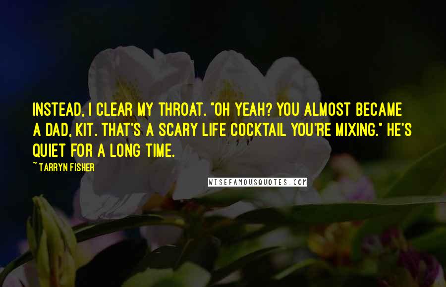 Tarryn Fisher quotes: Instead, I clear my throat. "Oh yeah? You almost became a dad, Kit. That's a scary life cocktail you're mixing." He's quiet for a long time. Tarryn Fisher quotes: Instead, I clear my throat. "Oh yeah? You almost became a dad, Kit. That's a scary life cocktail you're mixing." He's quiet for a long time.