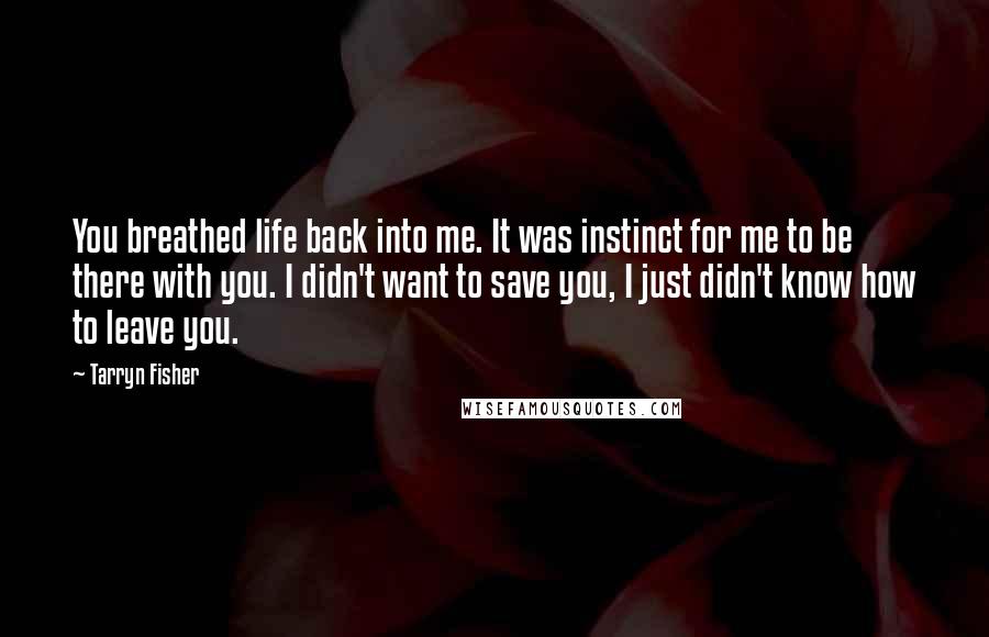 Tarryn Fisher quotes: You breathed life back into me. It was instinct for me to be there with you. I didn't want to save you, I just didn't know how to leave you. Tarryn Fisher quotes: You breathed life back into me. It was instinct for me to be there with you. I didn't want to save you, I just didn't know how to leave you.