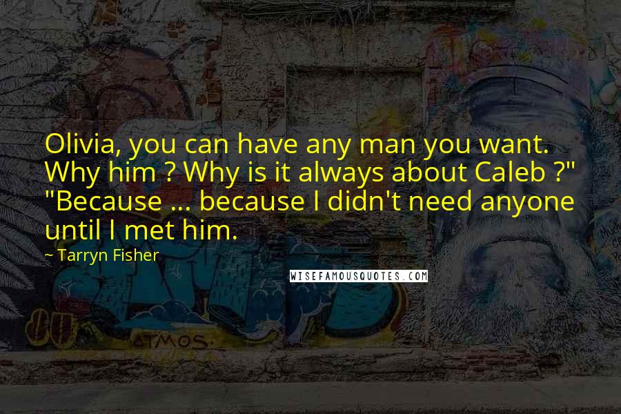 Tarryn Fisher quotes: Olivia, you can have any man you want. Why him ? Why is it always about Caleb ?" "Because ... because I didn't need anyone until I met him. Tarryn Fisher quotes: Olivia, you can have any man you want. Why him ? Why is it always about Caleb ?" "Because ... because I didn't need anyone until I met him.