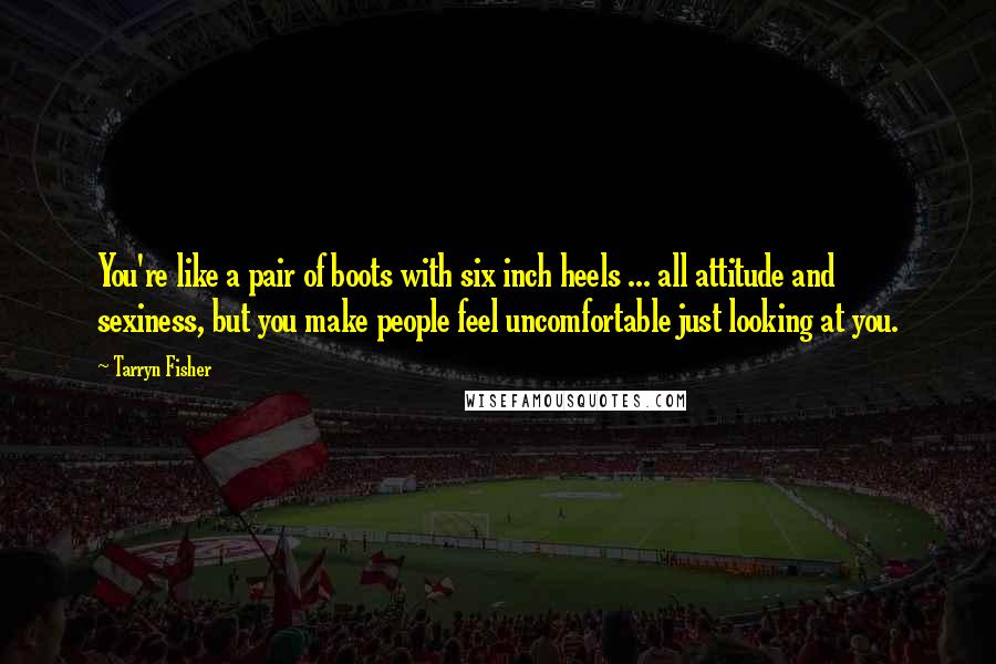 Tarryn Fisher quotes: You're like a pair of boots with six inch heels ... all attitude and sexiness, but you make people feel uncomfortable just looking at you.