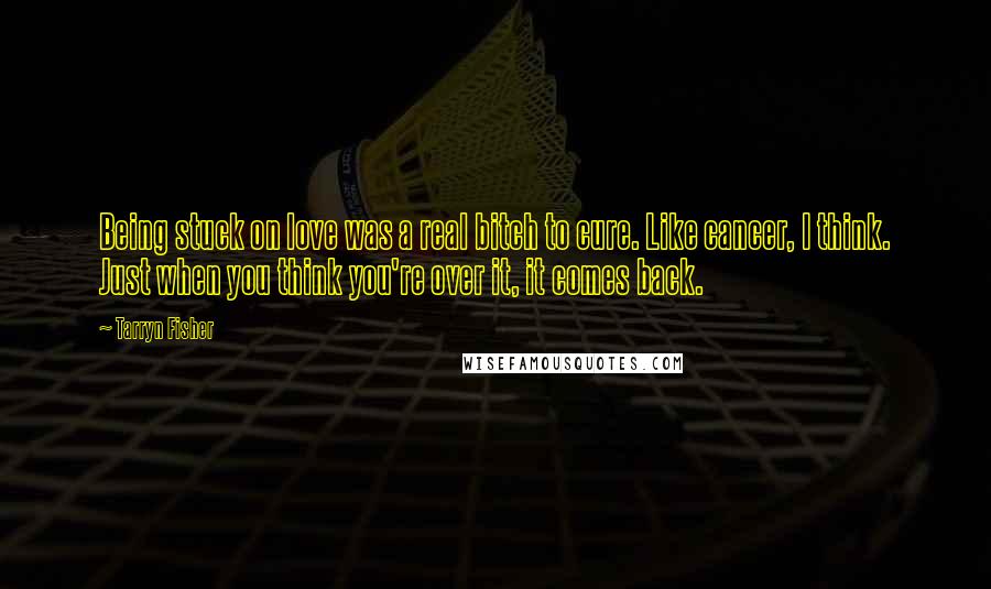 Tarryn Fisher quotes: Being stuck on love was a real bitch to cure. Like cancer, I think. Just when you think you're over it, it comes back. Tarryn Fisher quotes: Being stuck on love was a real bitch to cure. Like cancer, I think. Just when you think you're over it, it comes back.