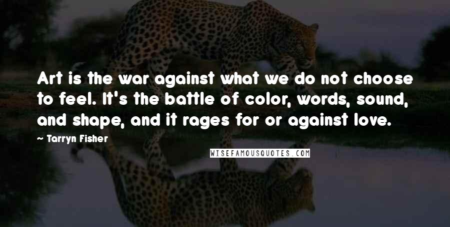 Tarryn Fisher quotes: Art is the war against what we do not choose to feel. It's the battle of color, words, sound, and shape, and it rages for or against love.