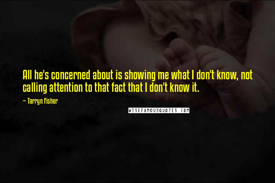 Tarryn Fisher quotes: All he's concerned about is showing me what I don't know, not calling attention to that fact that I don't know it. Tarryn Fisher quotes: All he's concerned about is showing me what I don't know, not calling attention to that fact that I don't know it.