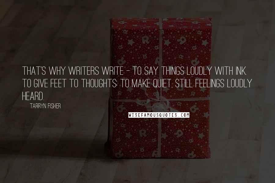 Tarryn Fisher quotes: That's why writers write - to say things loudly with ink. To give feet to thoughts; to make quiet, still feelings loudly heard. Tarryn Fisher quotes: That's why writers write - to say things loudly with ink. To give feet to thoughts; to make quiet, still feelings loudly heard.