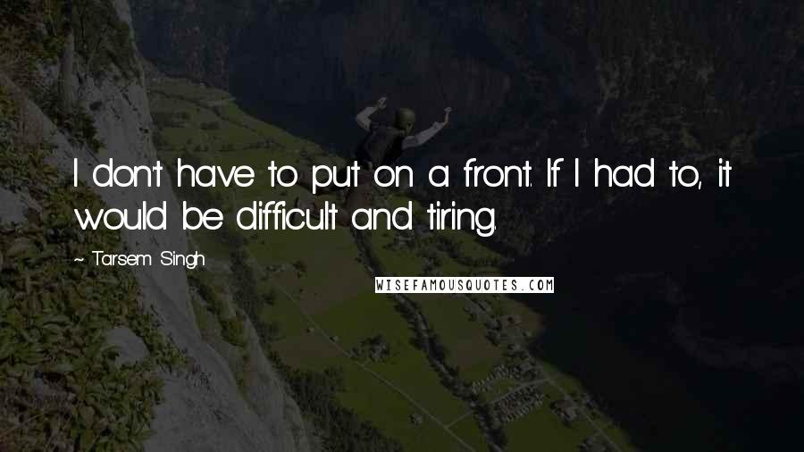 Tarsem Singh quotes: I don't have to put on a front. If I had to, it would be difficult and tiring.