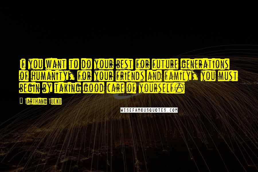 Tarthang Tulku quotes: If you want to do your best for future generations of humanity, for your friends and family, you must begin by taking good care of yourself. Tarthang Tulku quotes: If you want to do your best for future generations of humanity, for your friends and family, you must begin by taking good care of yourself.