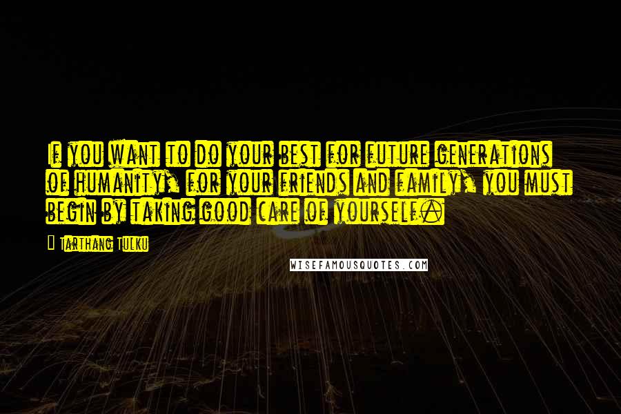 Tarthang Tulku quotes: If you want to do your best for future generations of humanity, for your friends and family, you must begin by taking good care of yourself.