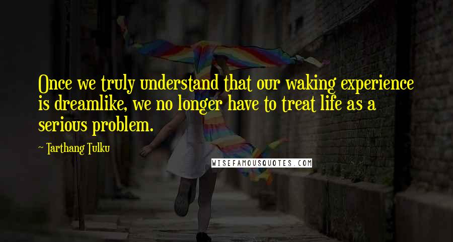 Tarthang Tulku quotes: Once we truly understand that our waking experience is dreamlike, we no longer have to treat life as a serious problem. Tarthang Tulku quotes: Once we truly understand that our waking experience is dreamlike, we no longer have to treat life as a serious problem.