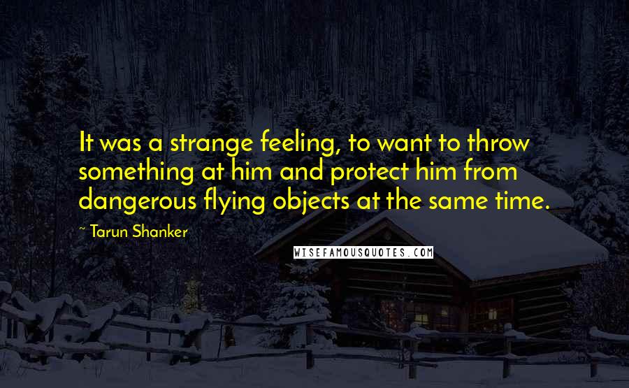 Tarun Shanker quotes: It was a strange feeling, to want to throw something at him and protect him from dangerous flying objects at the same time.