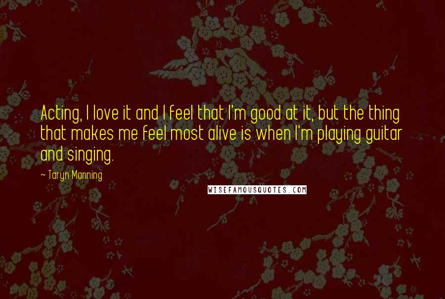 Taryn Manning quotes: Acting, I love it and I feel that I'm good at it, but the thing that makes me feel most alive is when I'm playing guitar and singing.
