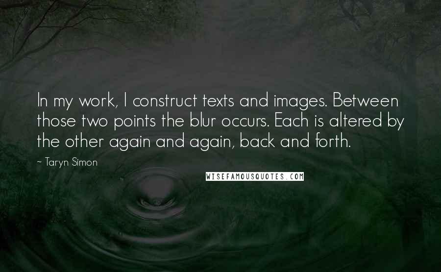 Taryn Simon quotes: In my work, I construct texts and images. Between those two points the blur occurs. Each is altered by the other again and again, back and forth.