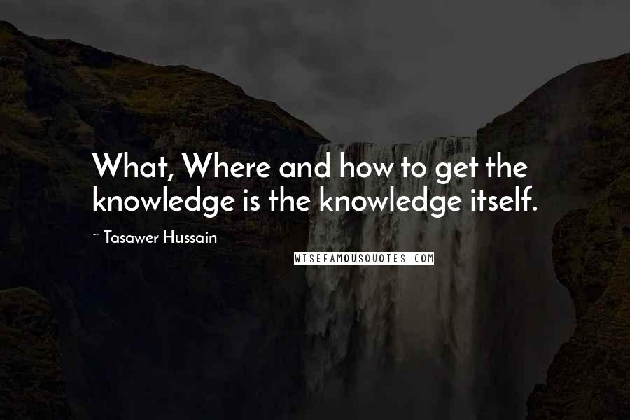 Tasawer Hussain quotes: What, Where and how to get the knowledge is the knowledge itself.