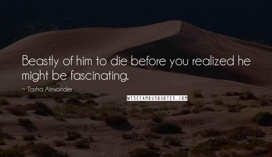 Tasha Alexander quotes: Beastly of him to die before you realized he might be fascinating.