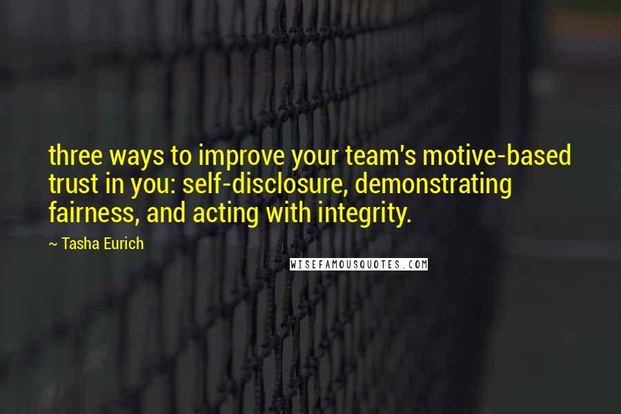 Tasha Eurich quotes: three ways to improve your team's motive-based trust in you: self-disclosure, demonstrating fairness, and acting with integrity. Tasha Eurich quotes: three ways to improve your team's motive-based trust in you: self-disclosure, demonstrating fairness, and acting with integrity.