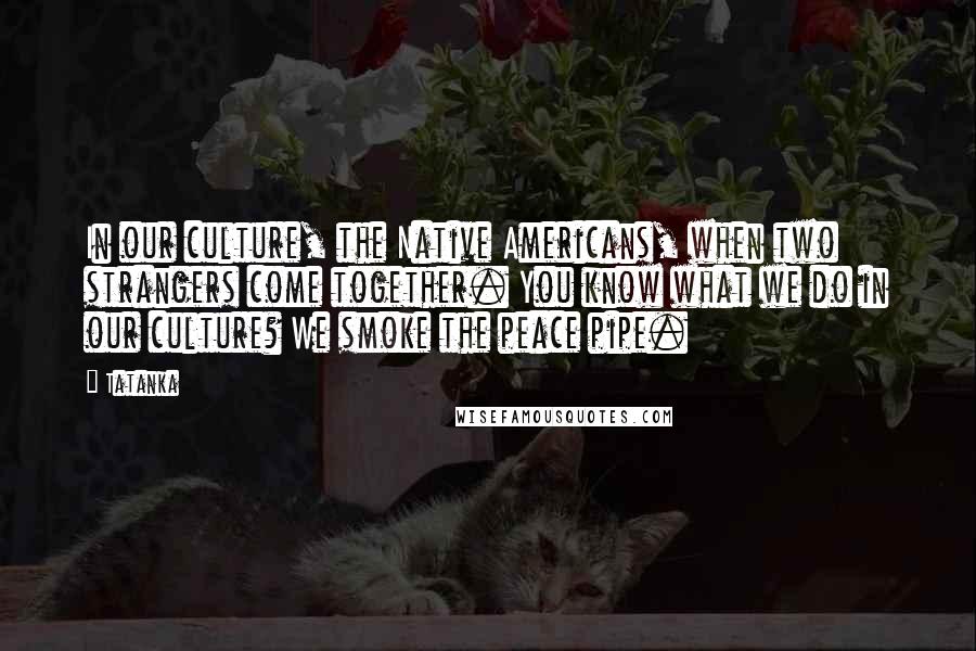 Tatanka quotes: In our culture, the Native Americans, when two strangers come together. You know what we do in our culture? We smoke the peace pipe.