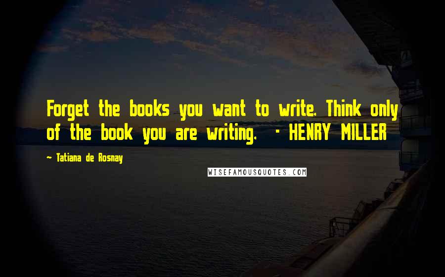 Tatiana De Rosnay quotes: Forget the books you want to write. Think only of the book you are writing. - HENRY MILLER