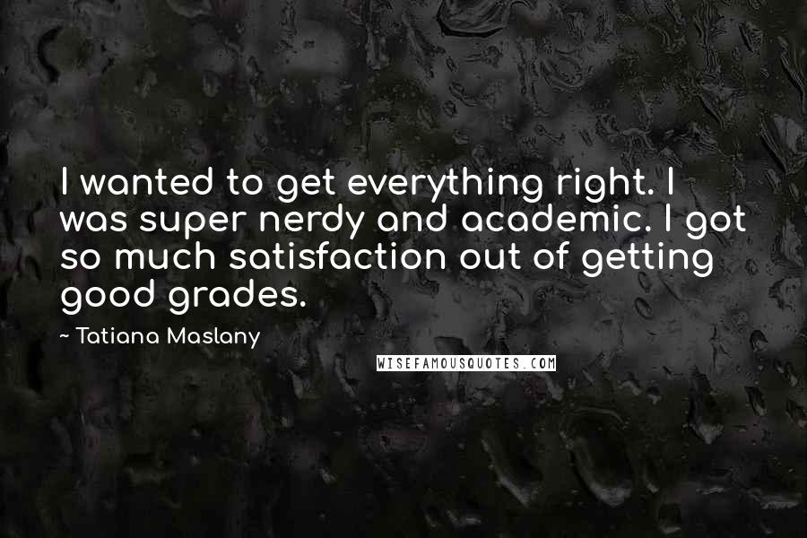 Tatiana Maslany quotes: I wanted to get everything right. I was super nerdy and academic. I got so much satisfaction out of getting good grades.