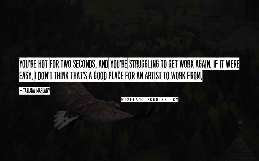 Tatiana Maslany quotes: You're hot for two seconds, and you're struggling to get work again. If it were easy, I don't think that's a good place for an artist to work from.