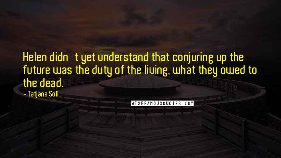 Tatjana Soli quotes: Helen didn't yet understand that conjuring up the future was the duty of the living, what they owed to the dead.