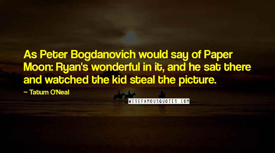 Tatum O'Neal quotes: As Peter Bogdanovich would say of Paper Moon: Ryan's wonderful in it, and he sat there and watched the kid steal the picture. Tatum O'Neal quotes: As Peter Bogdanovich would say of Paper Moon: Ryan's wonderful in it, and he sat there and watched the kid steal the picture.