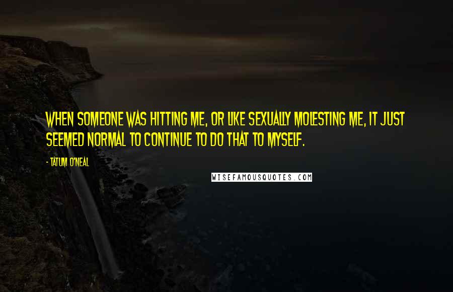 Tatum O'Neal quotes: When someone was hitting me, or like sexually molesting me, it just seemed normal to continue to do that to myself.