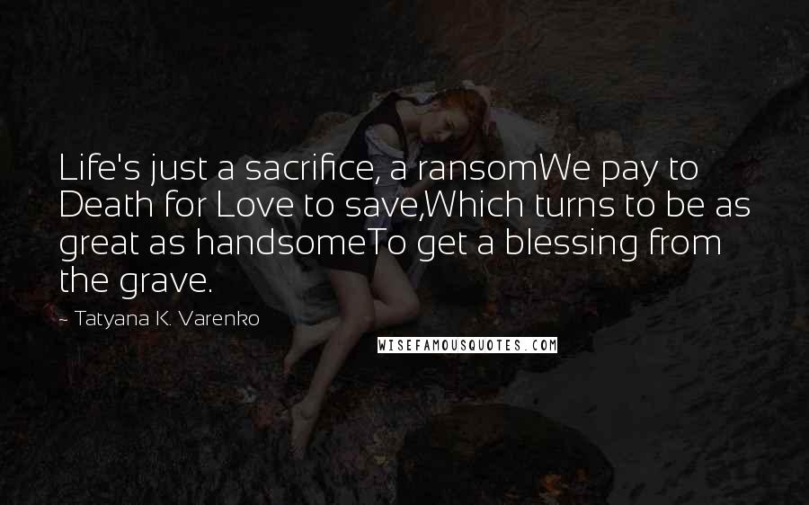 Tatyana K. Varenko quotes: Life's just a sacrifice, a ransomWe pay to Death for Love to save,Which turns to be as great as handsomeTo get a blessing from the grave.