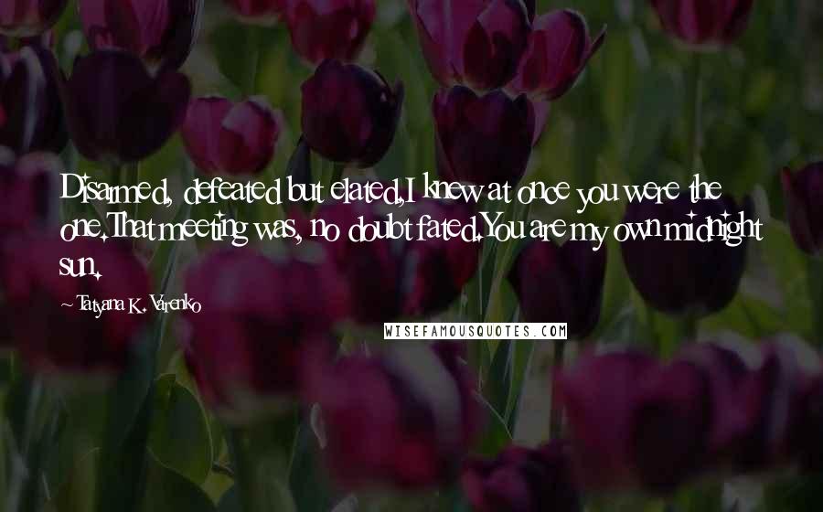 Tatyana K. Varenko quotes: Disarmed, defeated but elated,I knew at once you were the one.That meeting was, no doubt fated.You are my own midnight sun. Tatyana K. Varenko quotes: Disarmed, defeated but elated,I knew at once you were the one.That meeting was, no doubt fated.You are my own midnight sun.