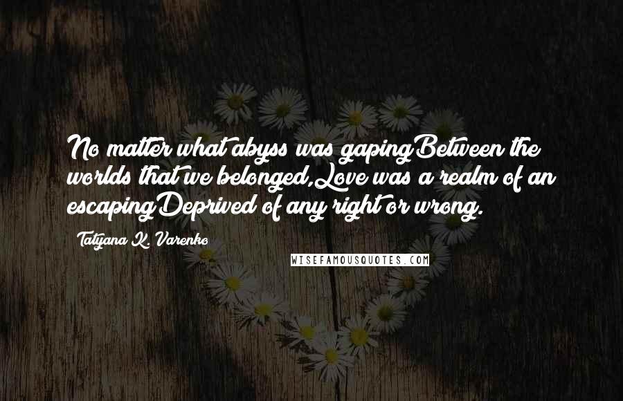 Tatyana K. Varenko quotes: No matter what abyss was gapingBetween the worlds that we belonged,Love was a realm of an escapingDeprived of any right or wrong. Tatyana K. Varenko quotes: No matter what abyss was gapingBetween the worlds that we belonged,Love was a realm of an escapingDeprived of any right or wrong.