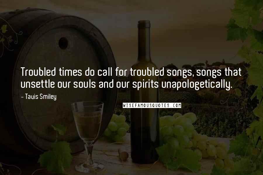 Tavis Smiley quotes: Troubled times do call for troubled songs, songs that unsettle our souls and our spirits unapologetically.