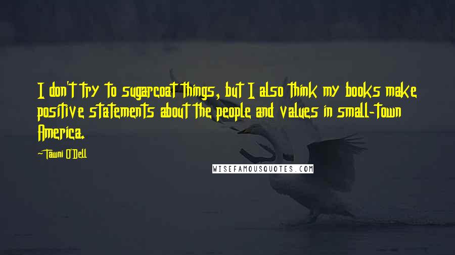 Tawni O'Dell quotes: I don't try to sugarcoat things, but I also think my books make positive statements about the people and values in small-town America. Tawni O'Dell quotes: I don't try to sugarcoat things, but I also think my books make positive statements about the people and values in small-town America.