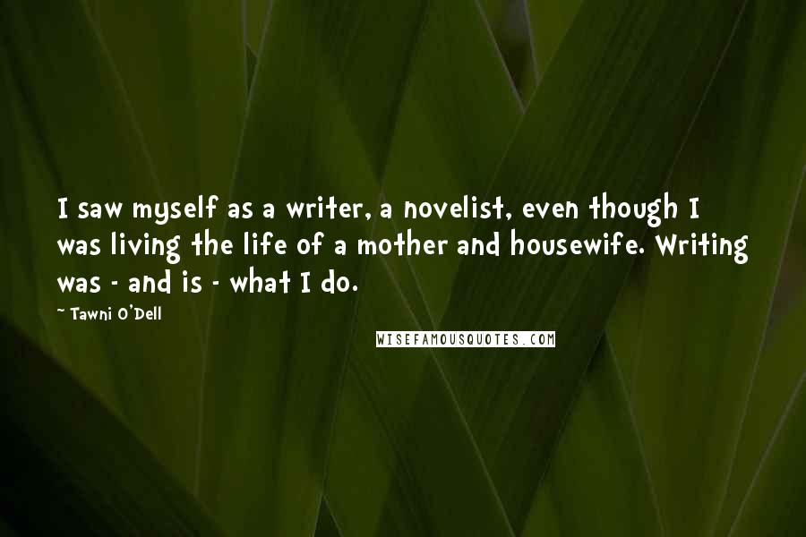 Tawni O'Dell quotes: I saw myself as a writer, a novelist, even though I was living the life of a mother and housewife. Writing was - and is - what I do. Tawni O'Dell quotes: I saw myself as a writer, a novelist, even though I was living the life of a mother and housewife. Writing was - and is - what I do.
