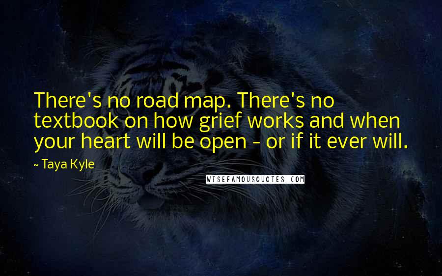 Taya Kyle quotes: There's no road map. There's no textbook on how grief works and when your heart will be open - or if it ever will.