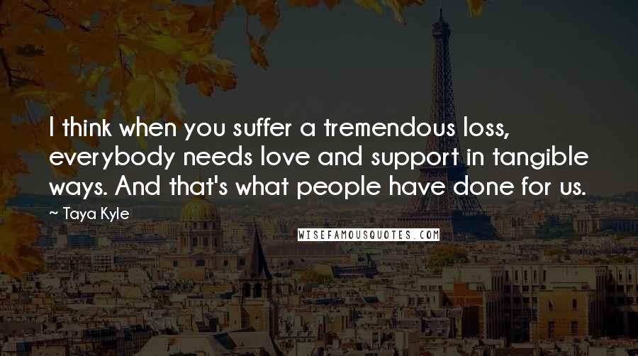 Taya Kyle quotes: I think when you suffer a tremendous loss, everybody needs love and support in tangible ways. And that's what people have done for us.