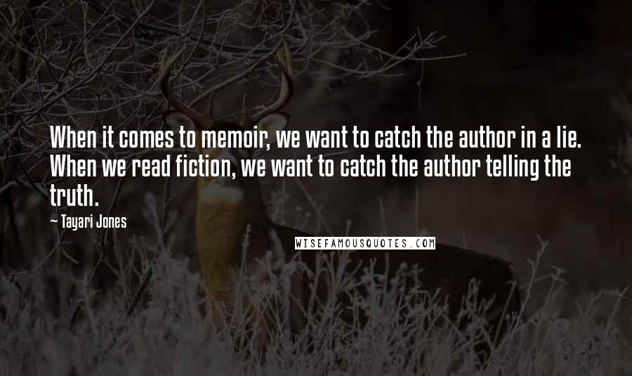 Tayari Jones quotes: When it comes to memoir, we want to catch the author in a lie. When we read fiction, we want to catch the author telling the truth. Tayari Jones quotes: When it comes to memoir, we want to catch the author in a lie. When we read fiction, we want to catch the author telling the truth.