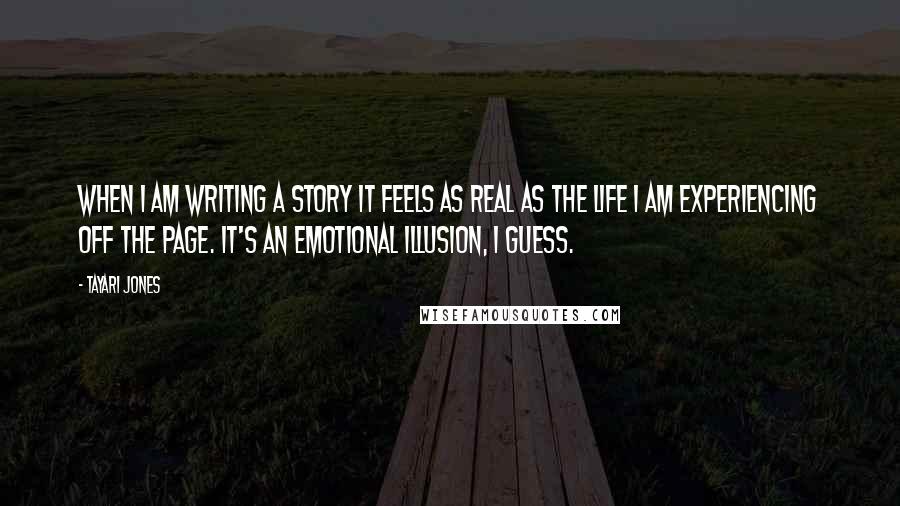 Tayari Jones quotes: When I am writing a story it feels as real as the life I am experiencing off the page. It's an emotional illusion, I guess.