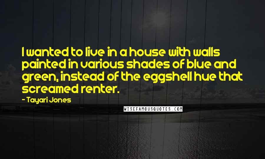 Tayari Jones quotes: I wanted to live in a house with walls painted in various shades of blue and green, instead of the eggshell hue that screamed renter. Tayari Jones quotes: I wanted to live in a house with walls painted in various shades of blue and green, instead of the eggshell hue that screamed renter.