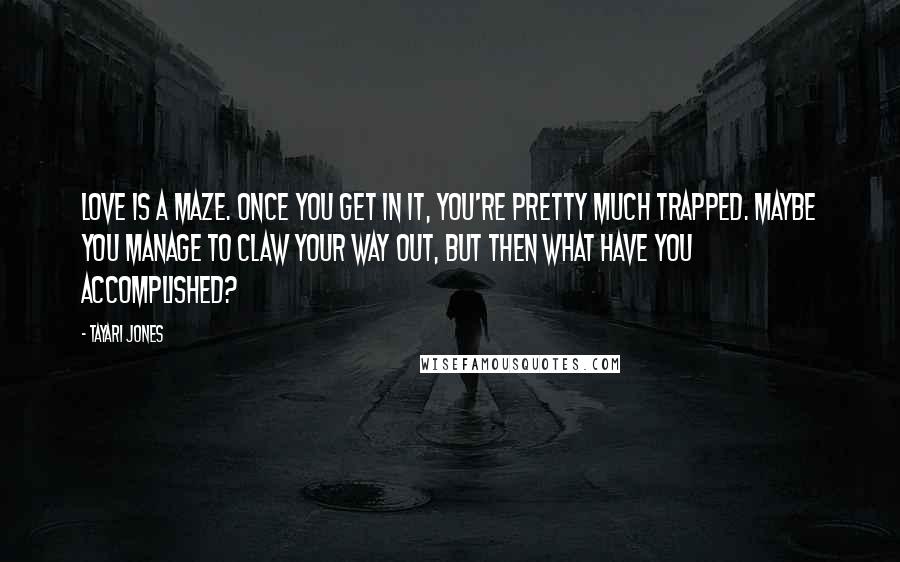 Tayari Jones quotes: Love is a maze. Once you get in it, you're pretty much trapped. Maybe you manage to claw your way out, but then what have you accomplished? Tayari Jones quotes: Love is a maze. Once you get in it, you're pretty much trapped. Maybe you manage to claw your way out, but then what have you accomplished?