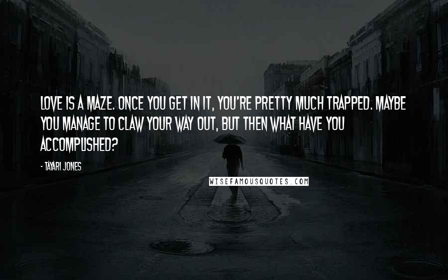 Tayari Jones quotes: Love is a maze. Once you get in it, you're pretty much trapped. Maybe you manage to claw your way out, but then what have you accomplished?