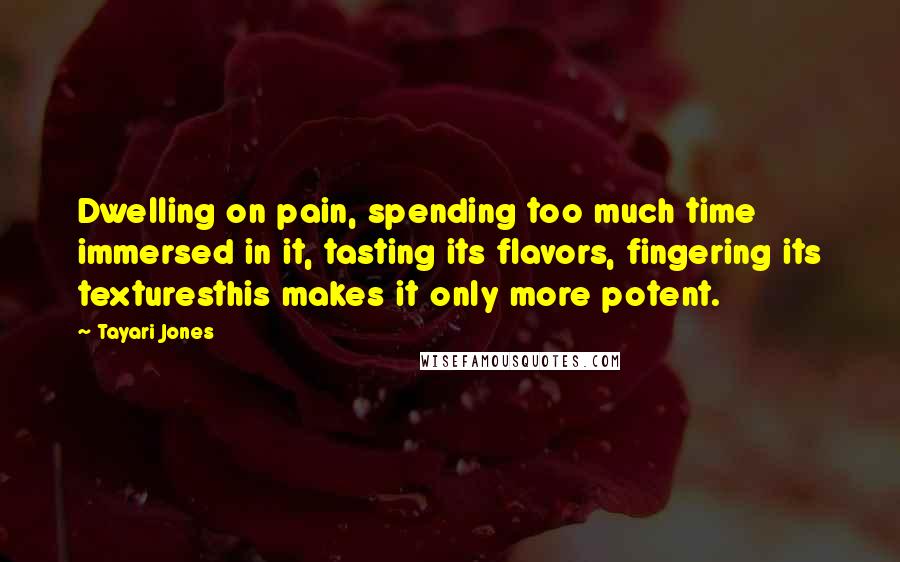 Tayari Jones quotes: Dwelling on pain, spending too much time immersed in it, tasting its flavors, fingering its texturesthis makes it only more potent.