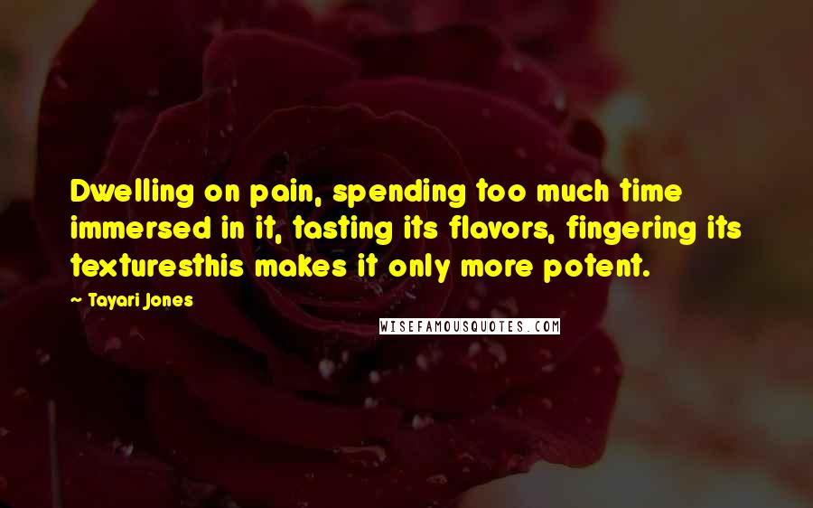 Tayari Jones quotes: Dwelling on pain, spending too much time immersed in it, tasting its flavors, fingering its texturesthis makes it only more potent. Tayari Jones quotes: Dwelling on pain, spending too much time immersed in it, tasting its flavors, fingering its texturesthis makes it only more potent.