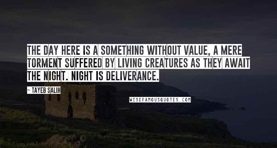 Tayeb Salih quotes: The day here is a something without value, a mere torment suffered by living creatures as they await the night. Night is deliverance.