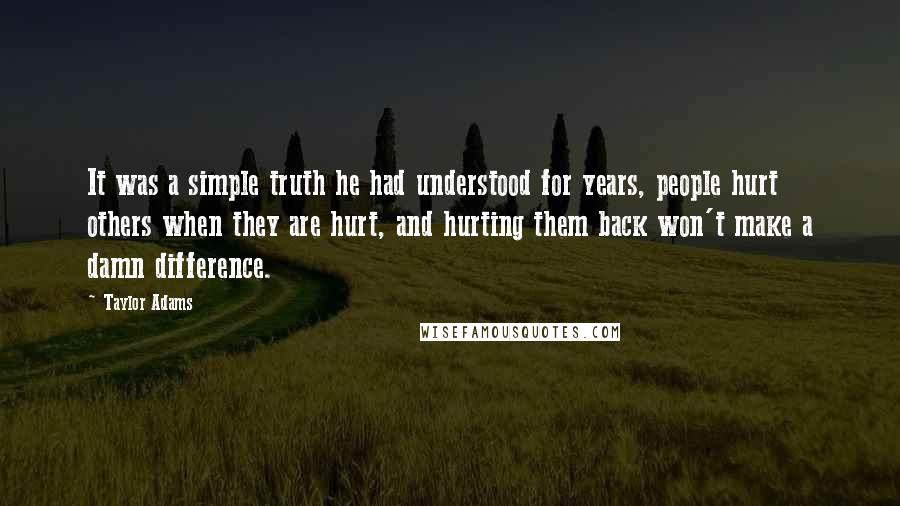 Taylor Adams quotes: It was a simple truth he had understood for years, people hurt others when they are hurt, and hurting them back won't make a damn difference. Taylor Adams quotes: It was a simple truth he had understood for years, people hurt others when they are hurt, and hurting them back won't make a damn difference.