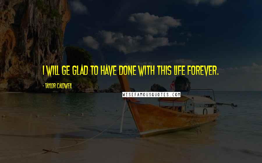 Taylor Caldwell quotes: I will ge glad to have done with this life forever.