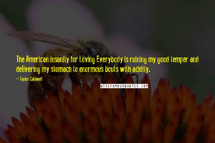 Taylor Caldwell quotes: The American insanity for Loving Everybody is ruining my good temper and delivering my stomach to enormous bouts with acidity.