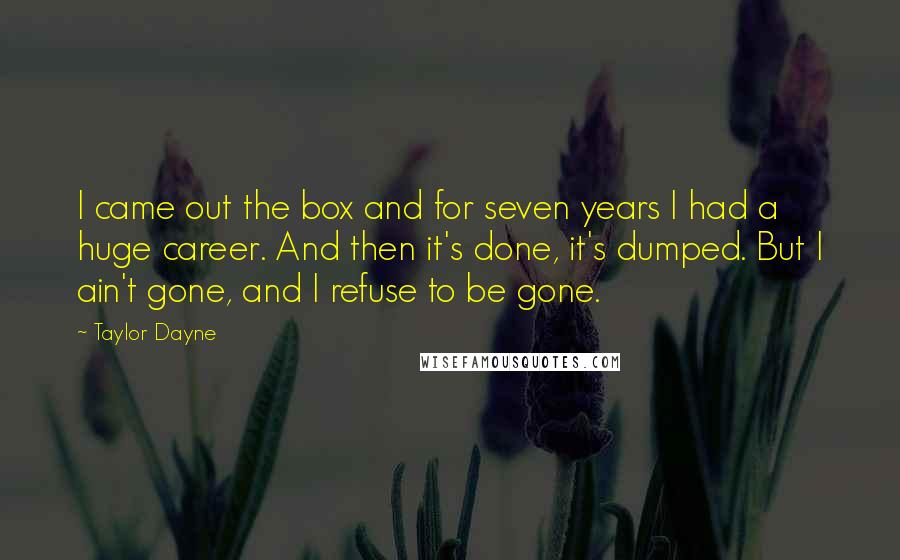 Taylor Dayne quotes: I came out the box and for seven years I had a huge career. And then it's done, it's dumped. But I ain't gone, and I refuse to be gone. Taylor Dayne quotes: I came out the box and for seven years I had a huge career. And then it's done, it's dumped. But I ain't gone, and I refuse to be gone.